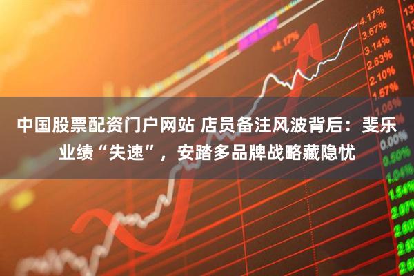 中国股票配资门户网站 店员备注风波背后：斐乐业绩“失速”，安踏多品牌战略藏隐忧