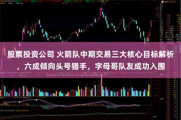 股票投资公司 火箭队中期交易三大核心目标解析，六成倾向头号猎手，字母哥队友成功入围