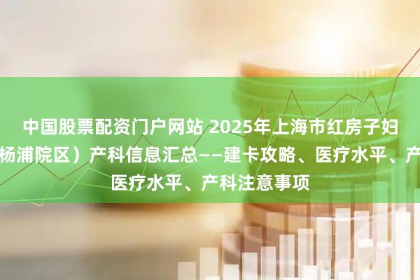 中国股票配资门户网站 2025年上海市红房子妇产科医院（杨浦院区）产科信息汇总——建卡攻略、医疗水平、产科注意事项