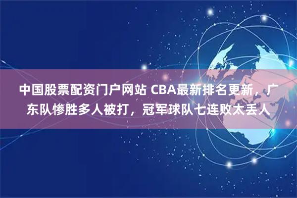 中国股票配资门户网站 CBA最新排名更新，广东队惨胜多人被打，冠军球队七连败太丢人