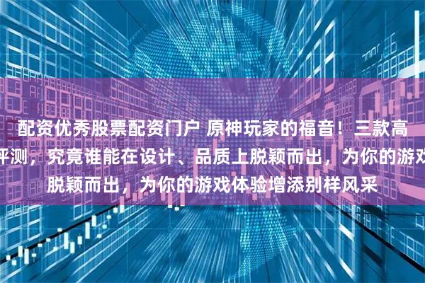 配资优秀股票配资门户 原神玩家的福音！三款高颜值角色挂件深度评测，究竟谁能在设计、品质上脱颖而出，为你的游戏体验增添别样风采