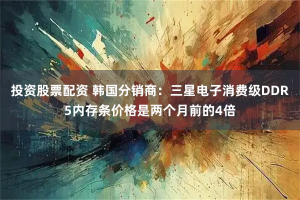 投资股票配资 韩国分销商：三星电子消费级DDR5内存条价格是两个月前的4倍