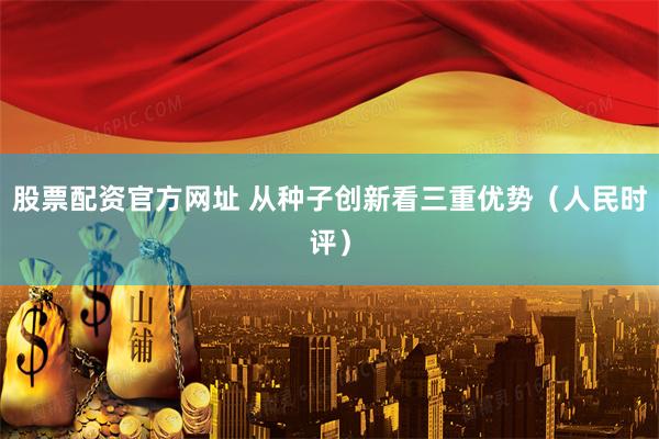 股票配资官方网址 从种子创新看三重优势（人民时评）