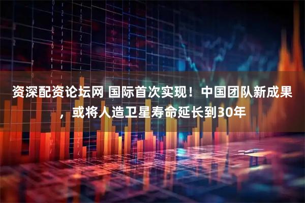 资深配资论坛网 国际首次实现！中国团队新成果，或将人造卫星寿命延长到30年