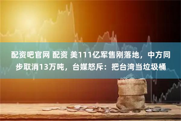 配资吧官网 配资 美111亿军售刚落地，中方同步取消13万吨，台媒怒斥：把台湾当垃圾桶