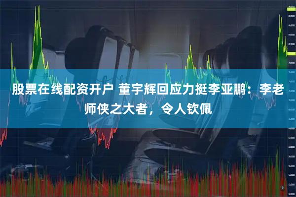 股票在线配资开户 董宇辉回应力挺李亚鹏：李老师侠之大者，令人钦佩