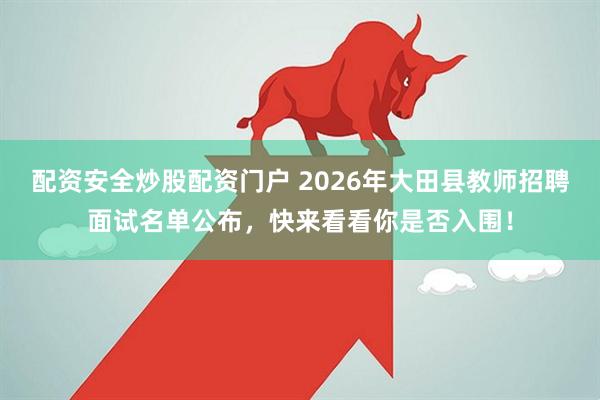 配资安全炒股配资门户 2026年大田县教师招聘面试名单公布，快来看看你是否入围！