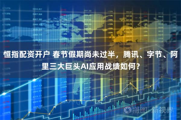 恒指配资开户 春节假期尚未过半，腾讯、字节、阿里三大巨头AI应用战绩如何？