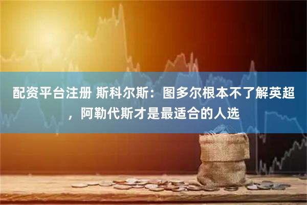 配资平台注册 斯科尔斯：图多尔根本不了解英超，阿勒代斯才是最适合的人选