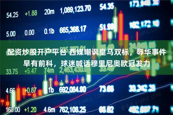 配资炒股开户平台 西媒嘲讽皇马双标，辱华事件早有前科，球迷喊话穆里尼奥欧冠发力