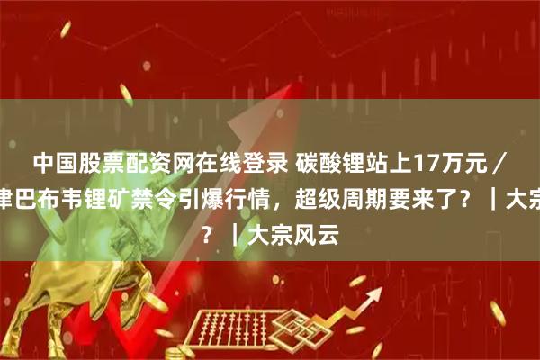 中国股票配资网在线登录 碳酸锂站上17万元／吨！津巴布韦锂矿禁令引爆行情，超级周期要来了？｜大宗风云