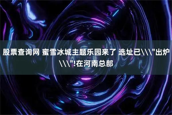 股票查询网 蜜雪冰城主题乐园来了 选址已\＂出炉\＂!在河南总部