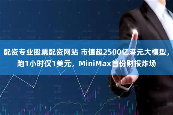 配资专业股票配资网站 市值超2500亿港元大模型，跑1小时仅1美元，MiniMax首份财报炸场