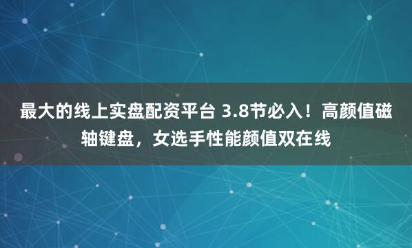 最大的线上实盘配资平台 3.8节必入！高颜值磁轴键盘，女选手性能颜值双在线