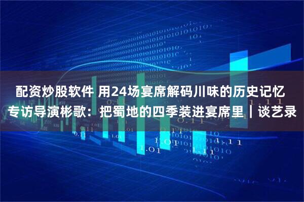 配资炒股软件 用24场宴席解码川味的历史记忆 专访导演彬歌：把蜀地的四季装进宴席里｜谈艺录