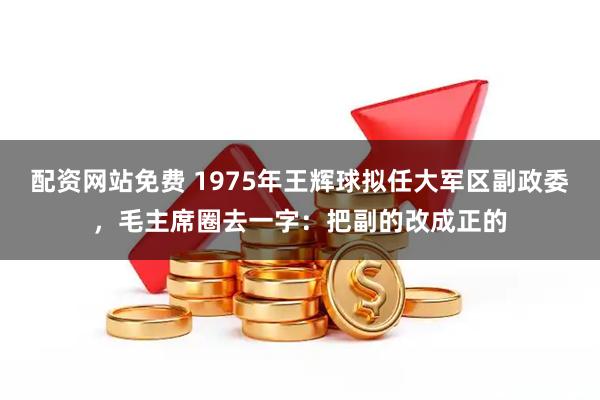 配资网站免费 1975年王辉球拟任大军区副政委，毛主席圈去一字：把副的改成正的