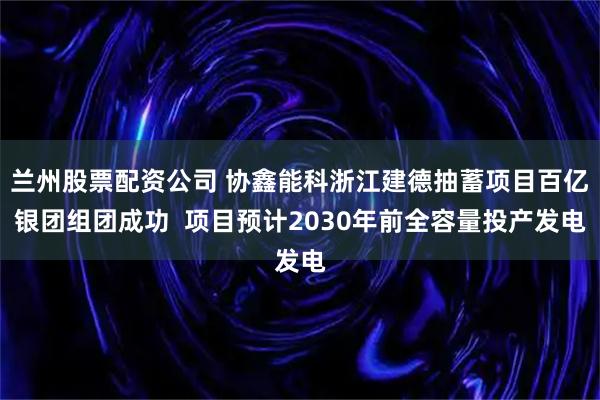 兰州股票配资公司 协鑫能科浙江建德抽蓄项目百亿银团组团成功  项目预计2030年前全容量投产发电