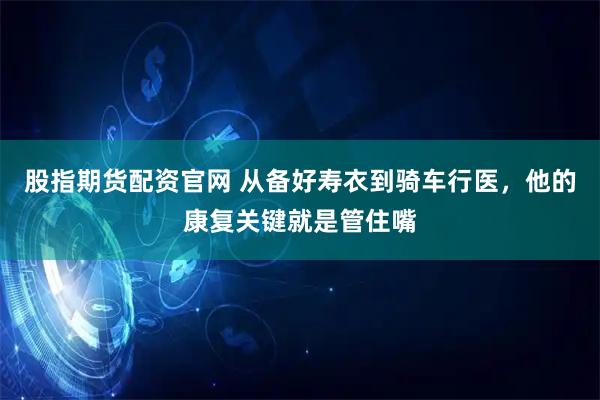 股指期货配资官网 从备好寿衣到骑车行医，他的康复关键就是管住嘴